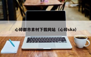 七台河心碎都市素材下载网站（心碎ska）